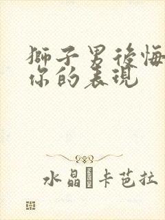 狮子男后悔失去你的表现