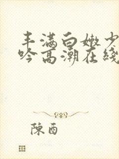 丰满白嫩少妇呻吟高潮在线
