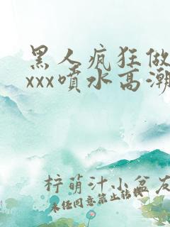 黑人疯狂做受xxxx喷水高潮