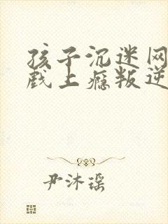 孩子沉迷网络游戏上瘾叛逆该怎么办