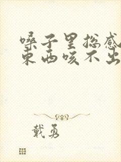 嗓子里总感觉有东西咳不出来咽不下去