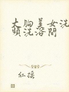 大胸美女洗澡视频洗浴间