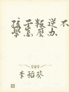 孩子叛逆不想上学怎么办