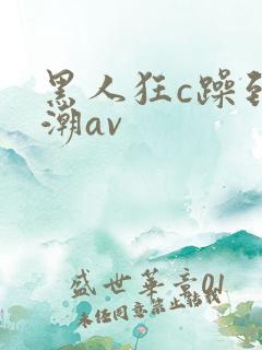黑人狂c躁到高潮av