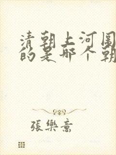清朝上河图描写的是哪个朝代