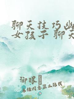聊天技巧幽默追女孩子 聊天话题库大全