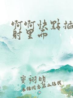 啊啊快点插进去射里面
