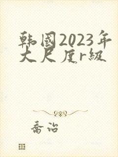 韩国2023年大尺度r级