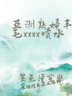 亚洲熟妇丰满多毛xxxx喷水