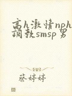 高h激情nph调教smsp男男