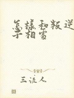 怎样和叛逆期孩子相处