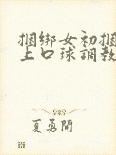 捆绑女初捆绑戴上口球调教