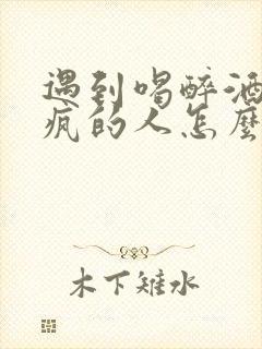 遇到喝醉酒耍酒疯的人怎么办