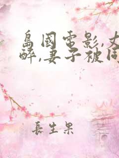 岛国电影,丈夫醉,妻子被同事电影