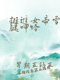 挺进女帝雪白大腿呻吟