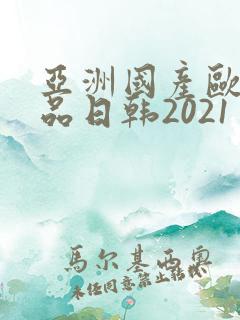 亚洲国产欧美精品日韩2021
