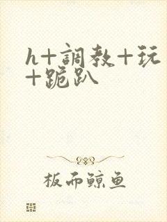 h+调教+玩弄+跪趴