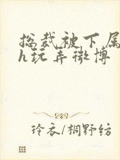 总裁被下属调教h玩弄微博