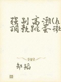 强制高潮(h)调教跳蛋微博