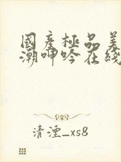 国产极品美女高潮呻吟在线观看