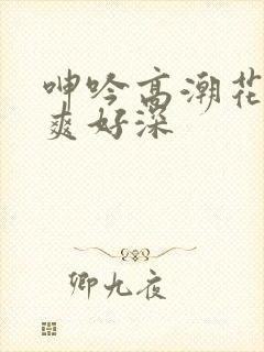 呻吟高潮花心好爽好深