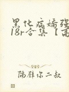 黑化病娇强制囚18r合集【高h