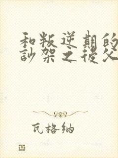 和叛逆期的孩子吵架之后父母怎么办