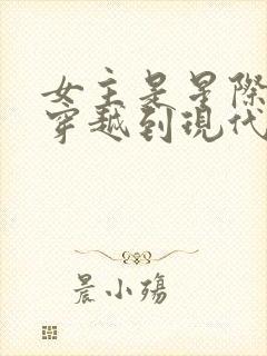女主是星际大佬穿越到现代的小说
