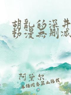 胡乱的深井见君动漫无删减