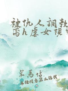 被仇人调教成禁脔h虐女视频