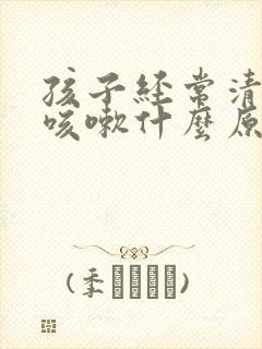 孩子经常清嗓子咳嗽什么原因
