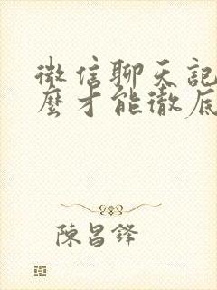 微信聊天记录怎么才能彻底清理掉