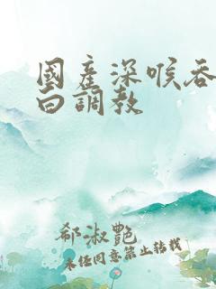 国产深喉吞精对白调教
