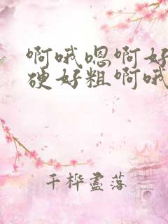 啊哦嗯啊好大好硬好粗啊哦哦