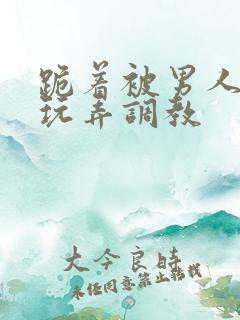跪着被男人蹂躏玩弄调教