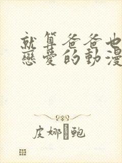 就算爸爸也要谈恋爱的动漫完整版