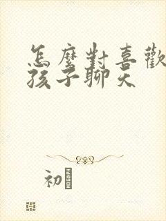 怎么对喜欢的女孩子聊天