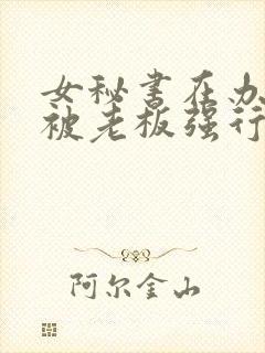 女秘书在办公室被老板强行插入