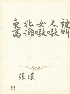 东北女人被躁到高潮嗷嗷叫