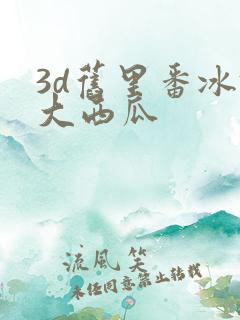 3d旧里番冰镇大西瓜
