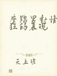摩羯男对情人疯狂的表现