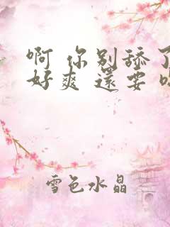 啊 你别舔了 好爽 还要 嗯～ 用力