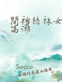 开裆丝袜女干出高潮