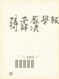 孩子厌学叛逆如何解决