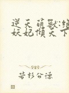 逆天萌兽:绝世妖妃倾天下无删减全文