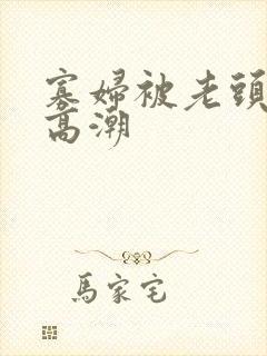 寡妇被老头舔到高潮