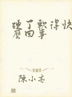 硬了软得快是怎么回事