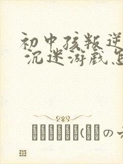 初中孩叛逆厌学 沉迷游戏怎么办