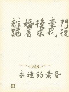 离婚后豪门前夫跪着求我复婚