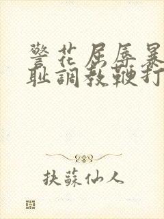 警花屈辱暴露羞耻调教鞭打